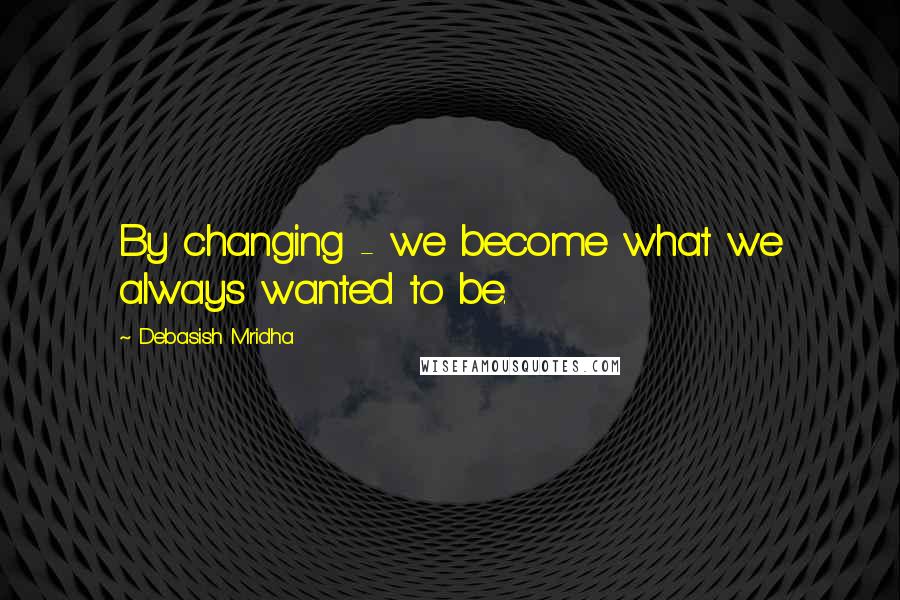 Debasish Mridha Quotes: By changing - we become what we always wanted to be.