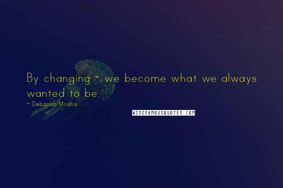 Debasish Mridha Quotes: By changing - we become what we always wanted to be.