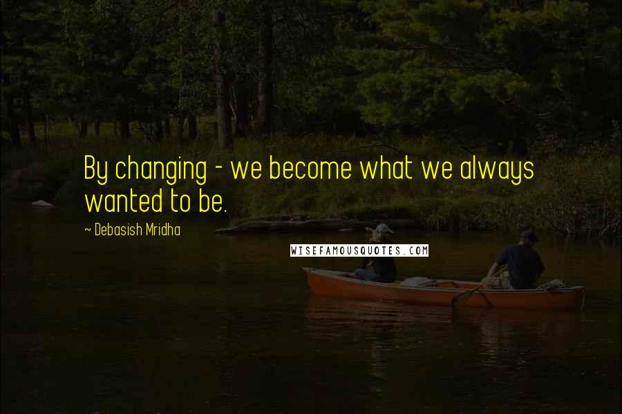 Debasish Mridha Quotes: By changing - we become what we always wanted to be.