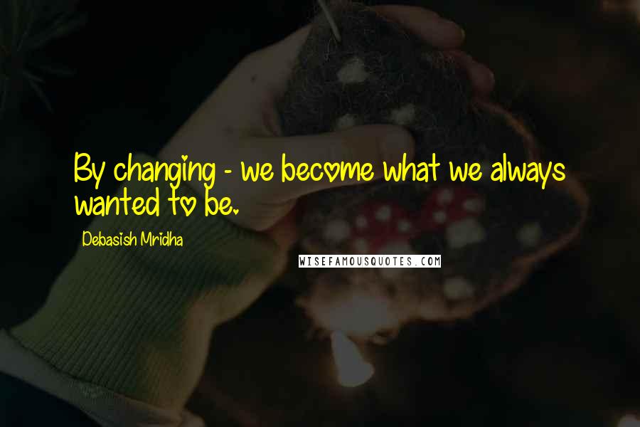 Debasish Mridha Quotes: By changing - we become what we always wanted to be.