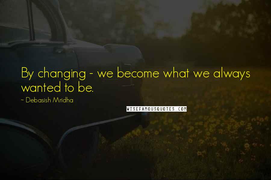 Debasish Mridha Quotes: By changing - we become what we always wanted to be.