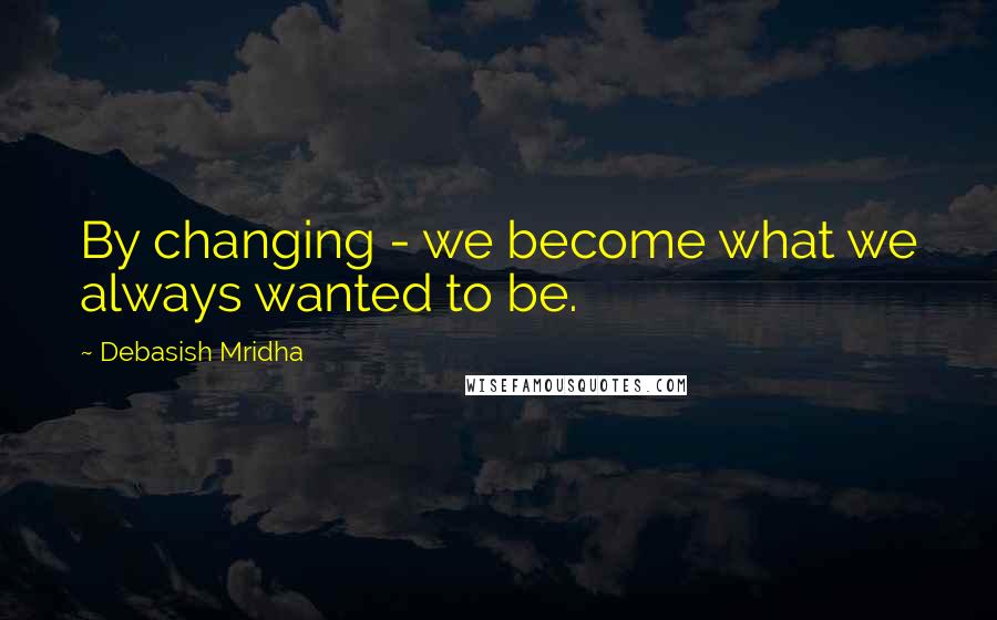 Debasish Mridha Quotes: By changing - we become what we always wanted to be.