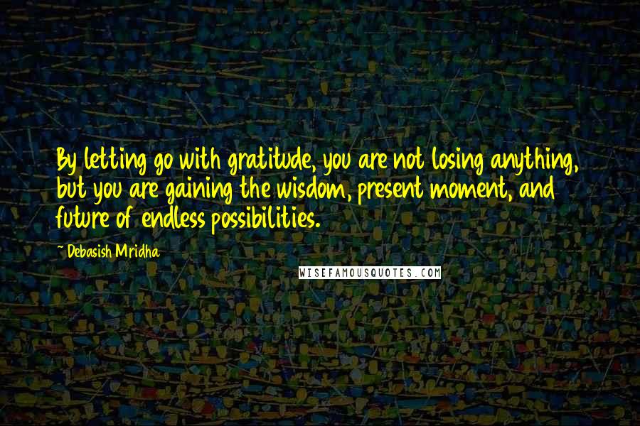 Debasish Mridha Quotes: By letting go with gratitude, you are not losing anything, but you are gaining the wisdom, present moment, and future of endless possibilities.