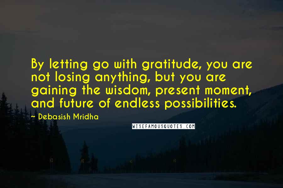 Debasish Mridha Quotes: By letting go with gratitude, you are not losing anything, but you are gaining the wisdom, present moment, and future of endless possibilities.