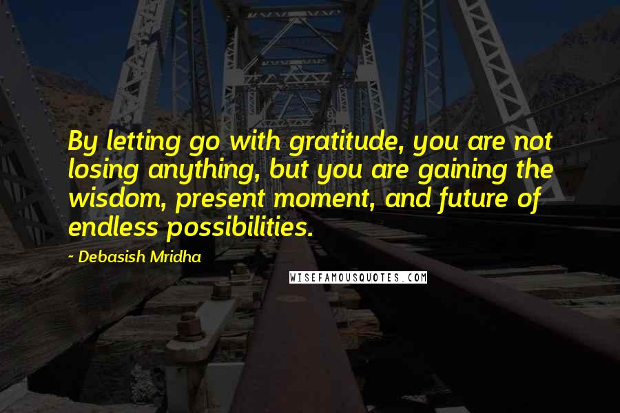 Debasish Mridha Quotes: By letting go with gratitude, you are not losing anything, but you are gaining the wisdom, present moment, and future of endless possibilities.