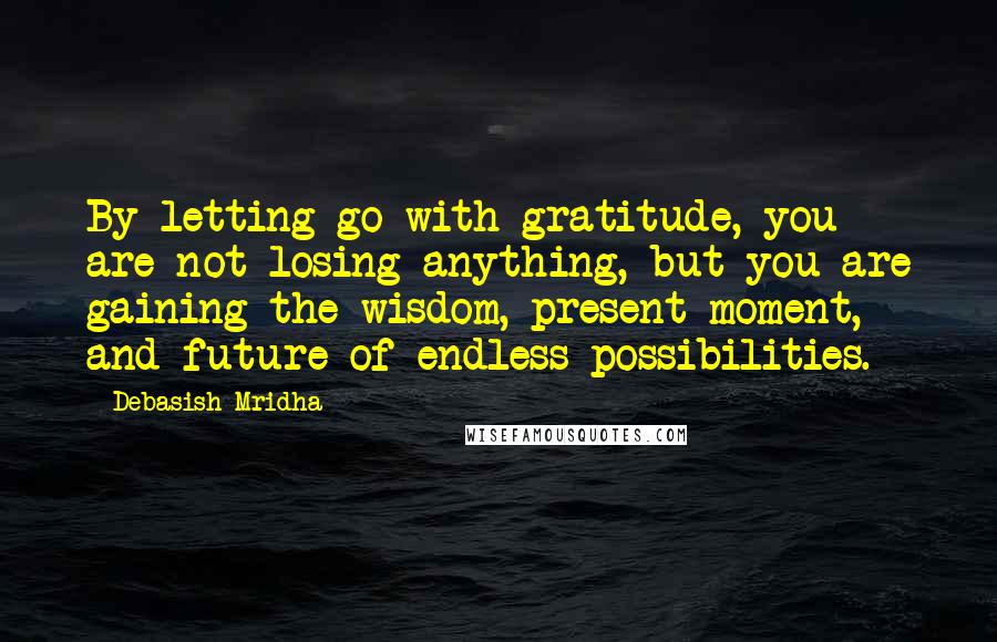 Debasish Mridha Quotes: By letting go with gratitude, you are not losing anything, but you are gaining the wisdom, present moment, and future of endless possibilities.