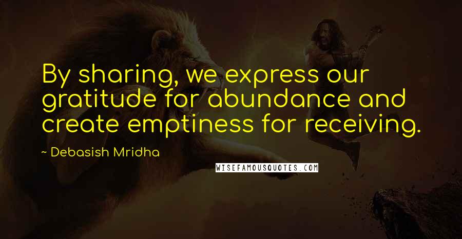 Debasish Mridha Quotes: By sharing, we express our gratitude for abundance and create emptiness for receiving.