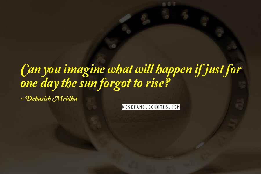 Debasish Mridha Quotes: Can you imagine what will happen if just for one day the sun forgot to rise?