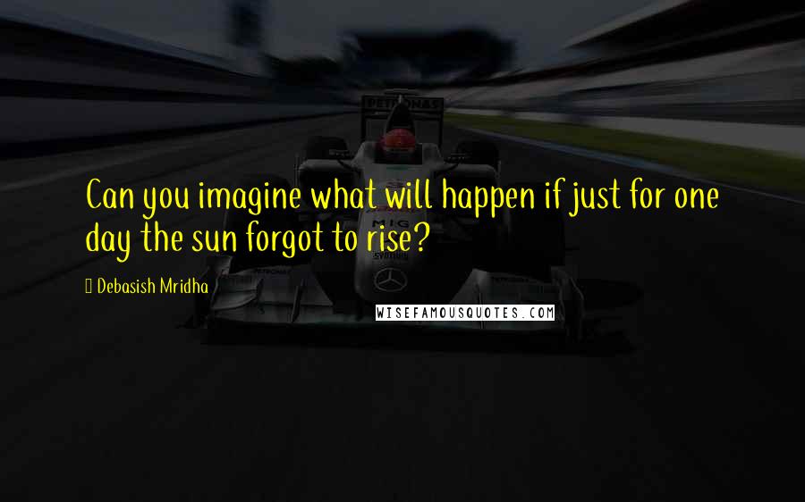 Debasish Mridha Quotes: Can you imagine what will happen if just for one day the sun forgot to rise?
