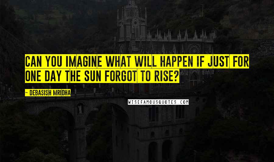 Debasish Mridha Quotes: Can you imagine what will happen if just for one day the sun forgot to rise?