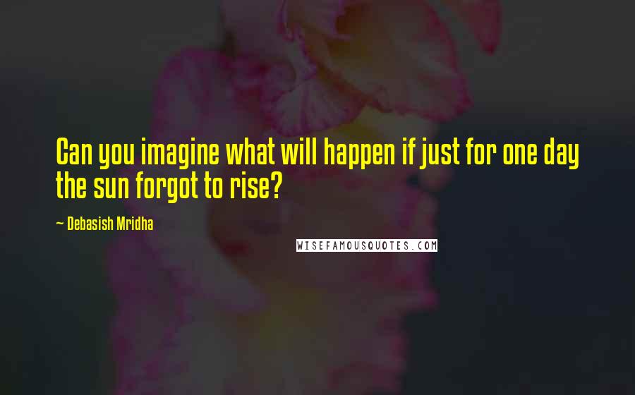 Debasish Mridha Quotes: Can you imagine what will happen if just for one day the sun forgot to rise?