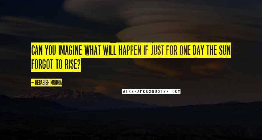 Debasish Mridha Quotes: Can you imagine what will happen if just for one day the sun forgot to rise?