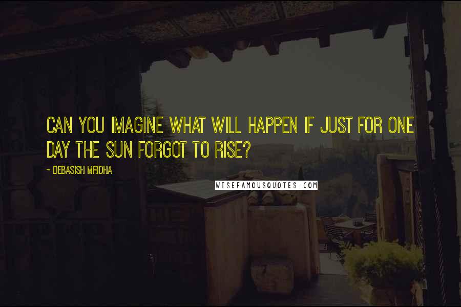 Debasish Mridha Quotes: Can you imagine what will happen if just for one day the sun forgot to rise?