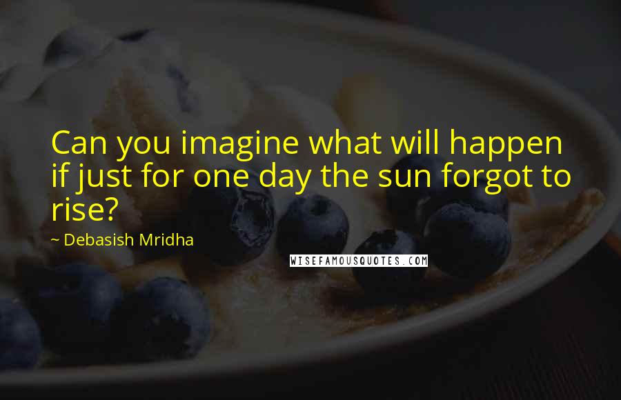 Debasish Mridha Quotes: Can you imagine what will happen if just for one day the sun forgot to rise?