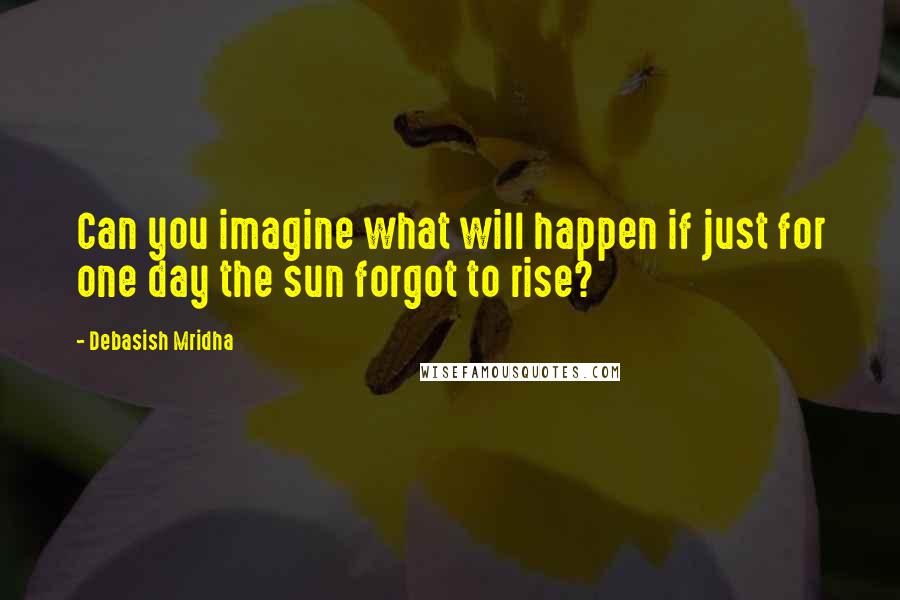 Debasish Mridha Quotes: Can you imagine what will happen if just for one day the sun forgot to rise?