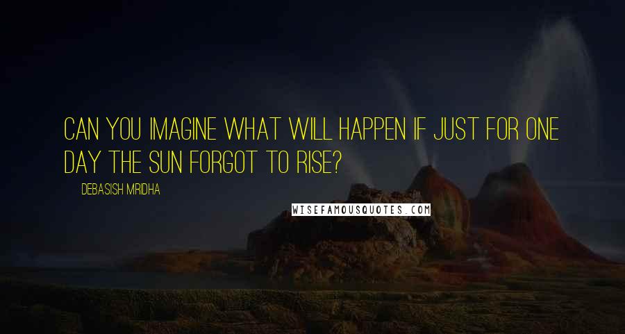 Debasish Mridha Quotes: Can you imagine what will happen if just for one day the sun forgot to rise?