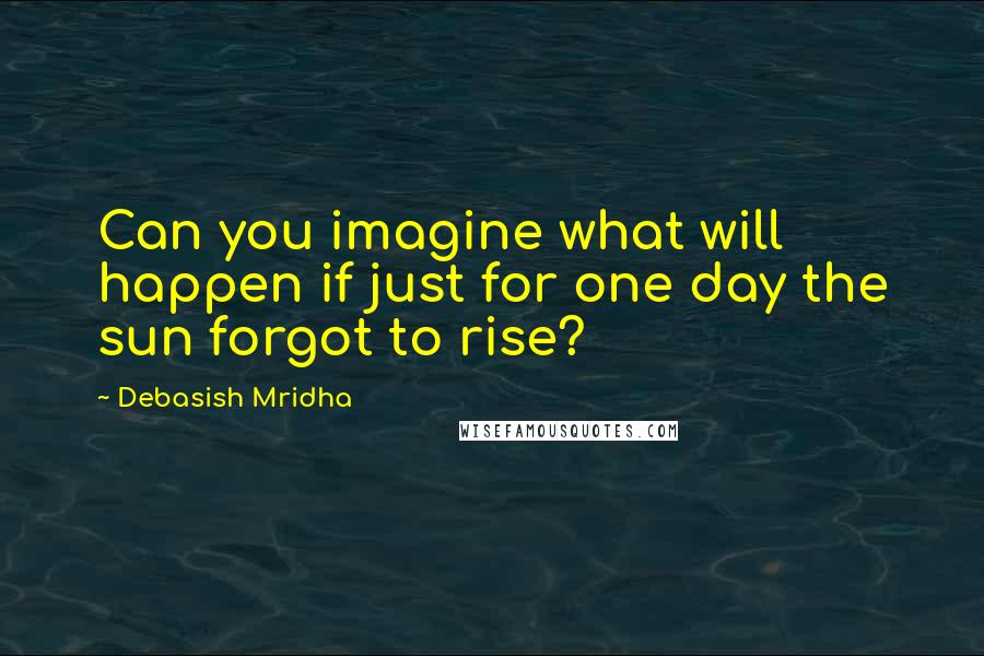 Debasish Mridha Quotes: Can you imagine what will happen if just for one day the sun forgot to rise?