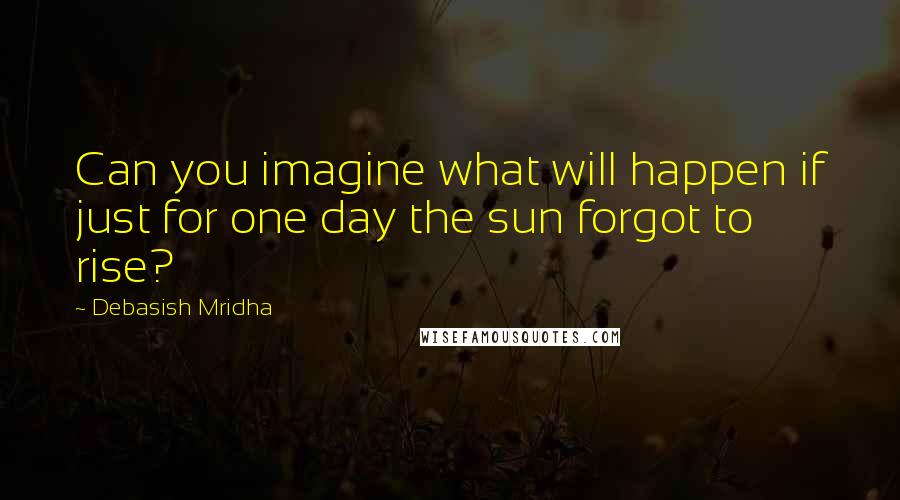 Debasish Mridha Quotes: Can you imagine what will happen if just for one day the sun forgot to rise?