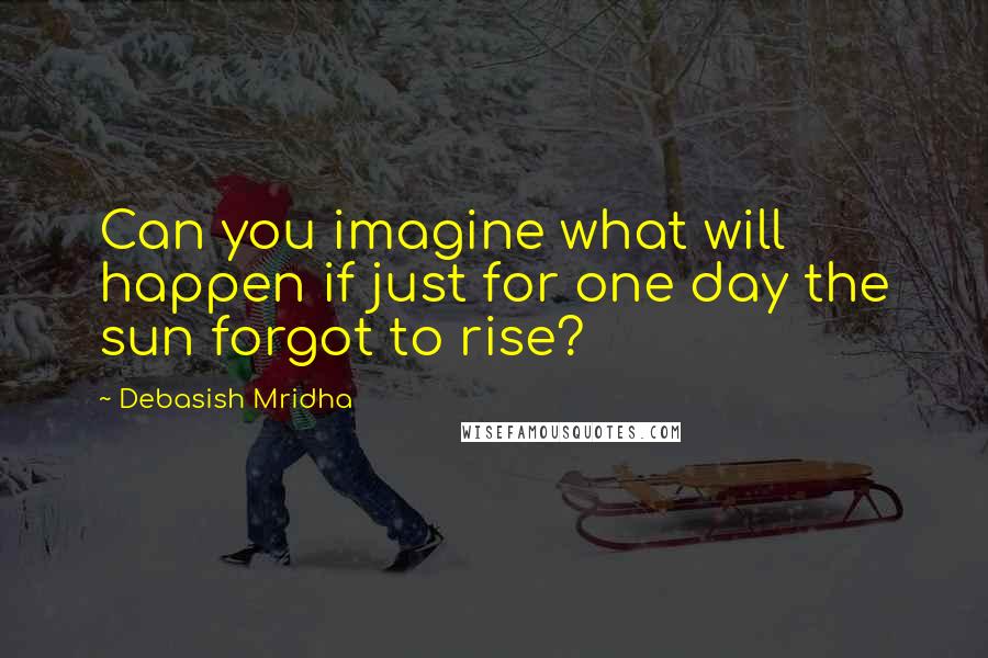 Debasish Mridha Quotes: Can you imagine what will happen if just for one day the sun forgot to rise?