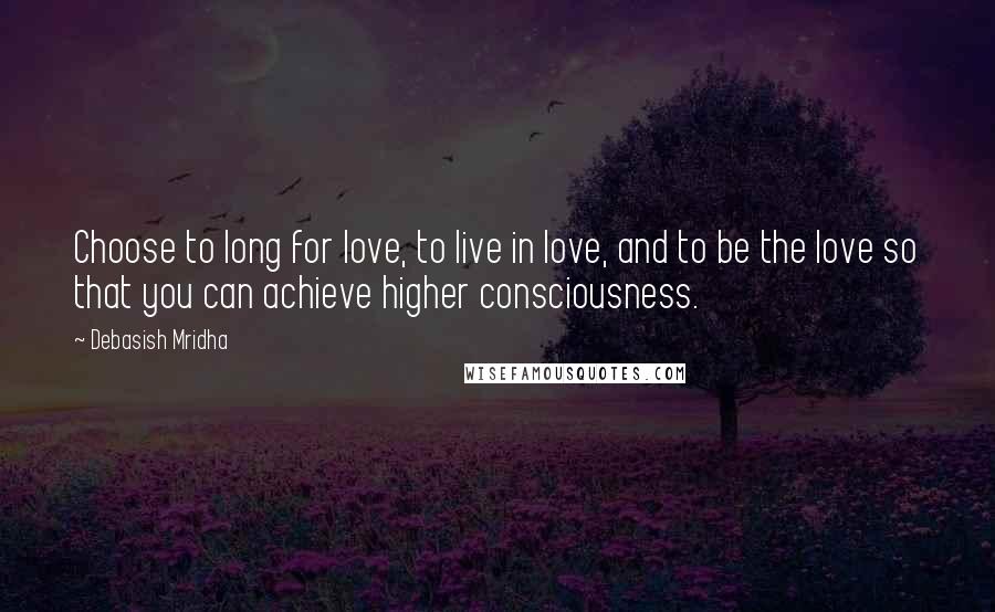Debasish Mridha Quotes: Choose to long for love, to live in love, and to be the love so that you can achieve higher consciousness.