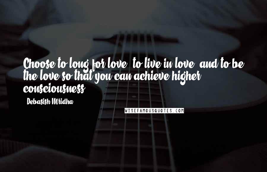 Debasish Mridha Quotes: Choose to long for love, to live in love, and to be the love so that you can achieve higher consciousness.