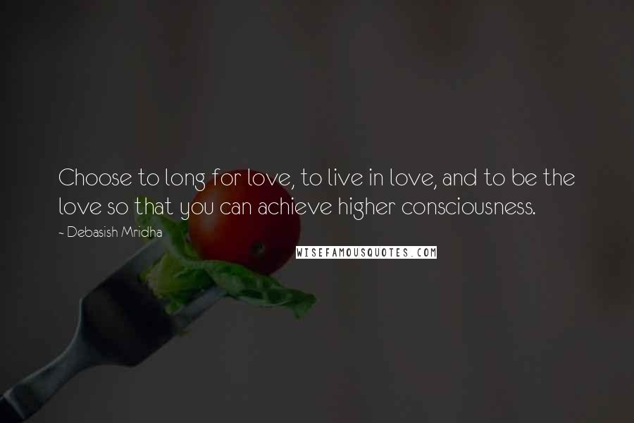 Debasish Mridha Quotes: Choose to long for love, to live in love, and to be the love so that you can achieve higher consciousness.