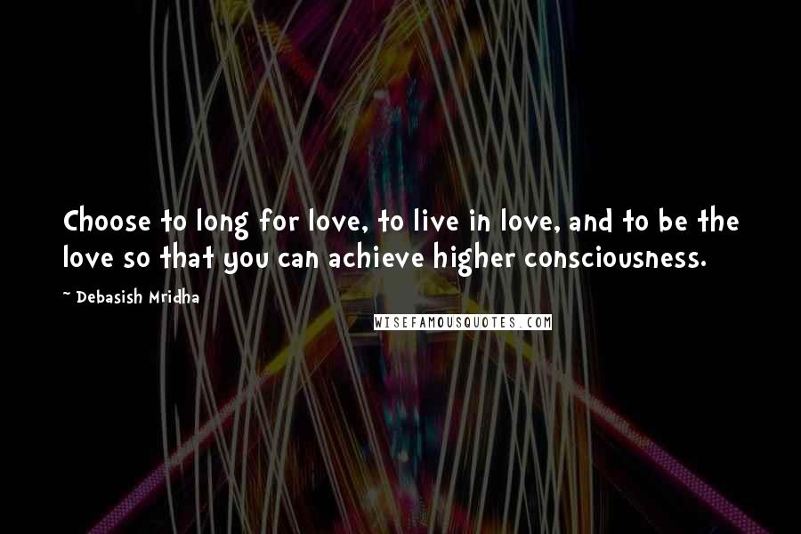 Debasish Mridha Quotes: Choose to long for love, to live in love, and to be the love so that you can achieve higher consciousness.