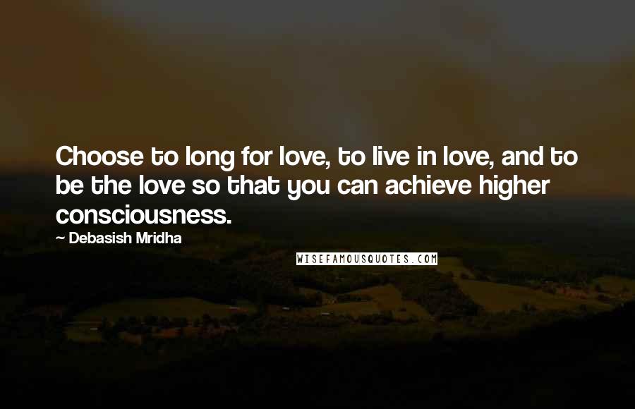 Debasish Mridha Quotes: Choose to long for love, to live in love, and to be the love so that you can achieve higher consciousness.