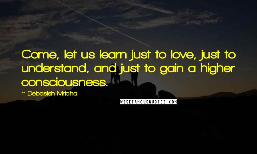 Debasish Mridha Quotes: Come, let us learn just to love, just to understand, and just to gain a higher consciousness.