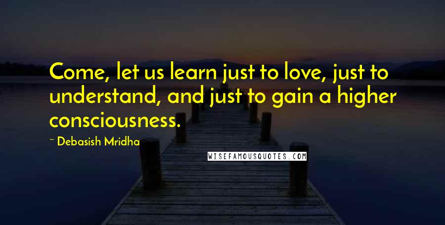 Debasish Mridha Quotes: Come, let us learn just to love, just to understand, and just to gain a higher consciousness.