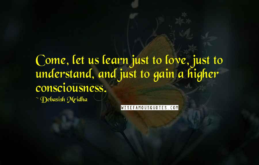 Debasish Mridha Quotes: Come, let us learn just to love, just to understand, and just to gain a higher consciousness.