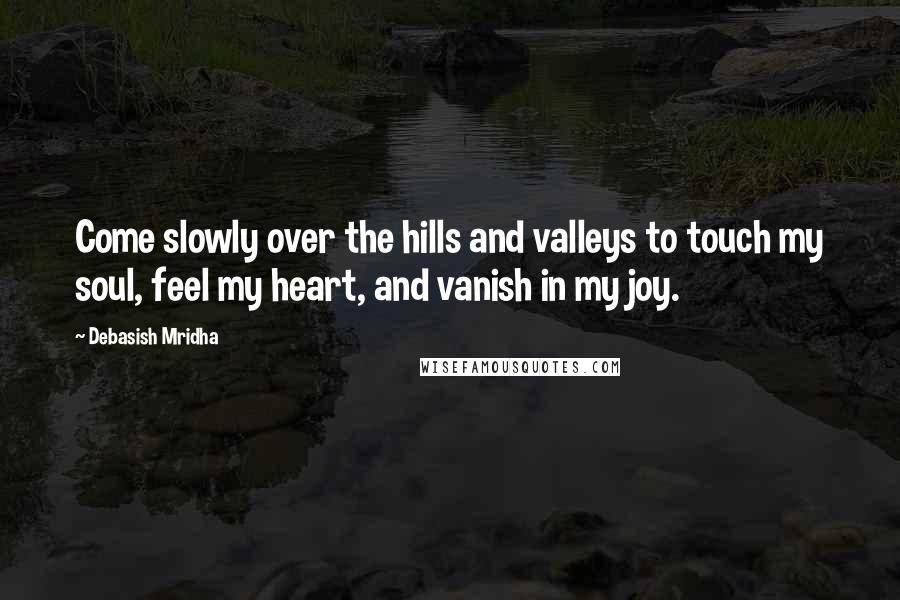 Debasish Mridha Quotes: Come slowly over the hills and valleys to touch my soul, feel my heart, and vanish in my joy.