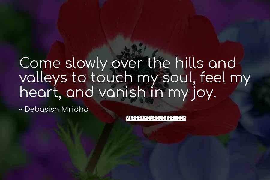 Debasish Mridha Quotes: Come slowly over the hills and valleys to touch my soul, feel my heart, and vanish in my joy.