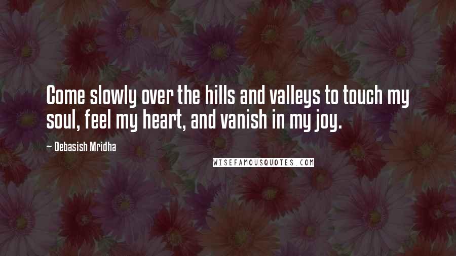 Debasish Mridha Quotes: Come slowly over the hills and valleys to touch my soul, feel my heart, and vanish in my joy.