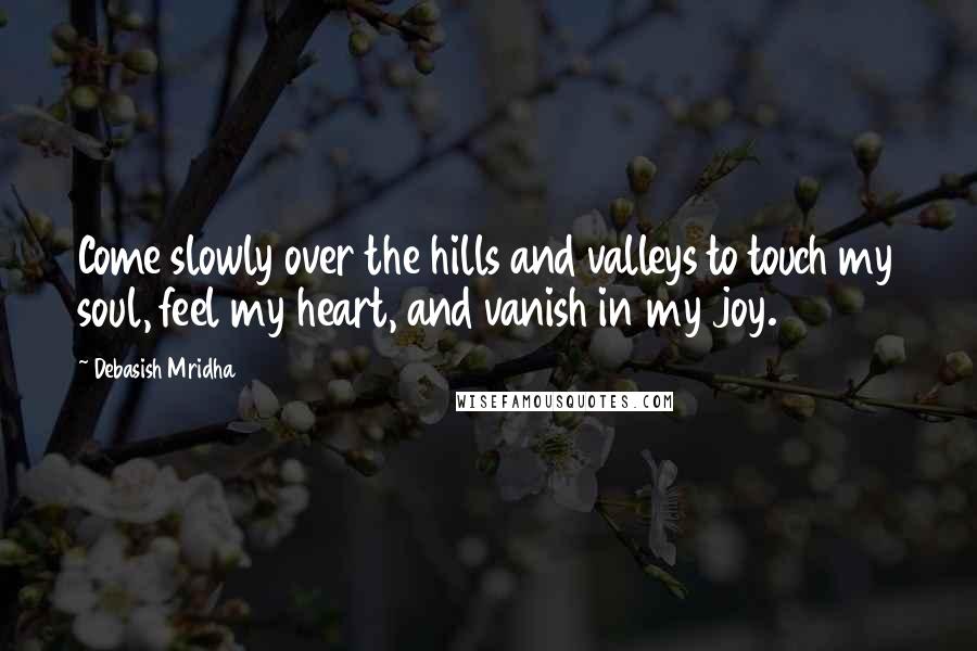 Debasish Mridha Quotes: Come slowly over the hills and valleys to touch my soul, feel my heart, and vanish in my joy.