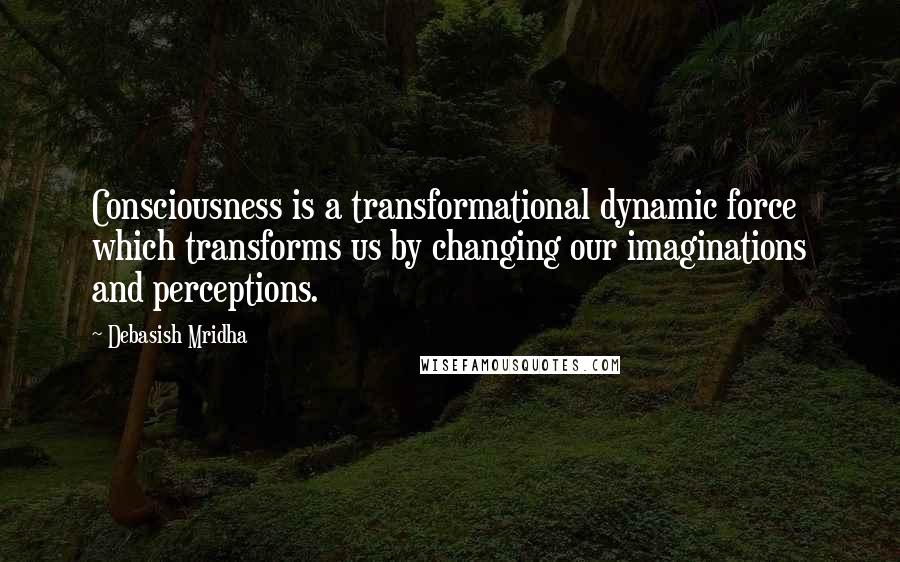 Debasish Mridha Quotes: Consciousness is a transformational dynamic force which transforms us by changing our imaginations and perceptions.