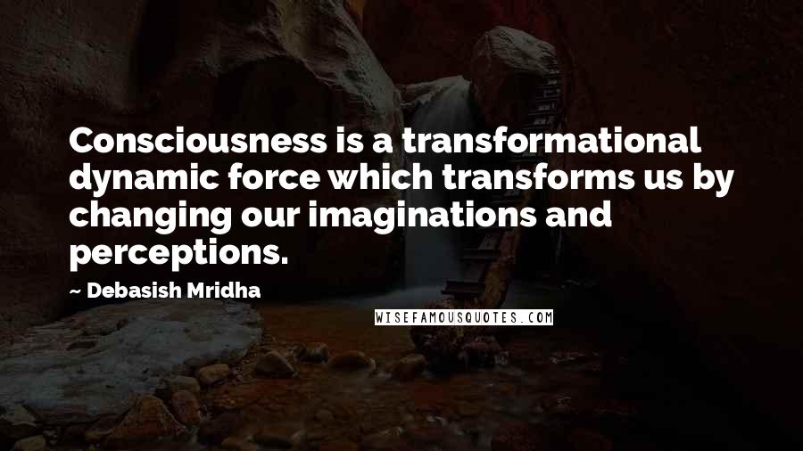 Debasish Mridha Quotes: Consciousness is a transformational dynamic force which transforms us by changing our imaginations and perceptions.