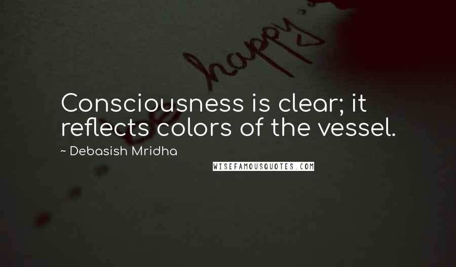 Debasish Mridha Quotes: Consciousness is clear; it reflects colors of the vessel.