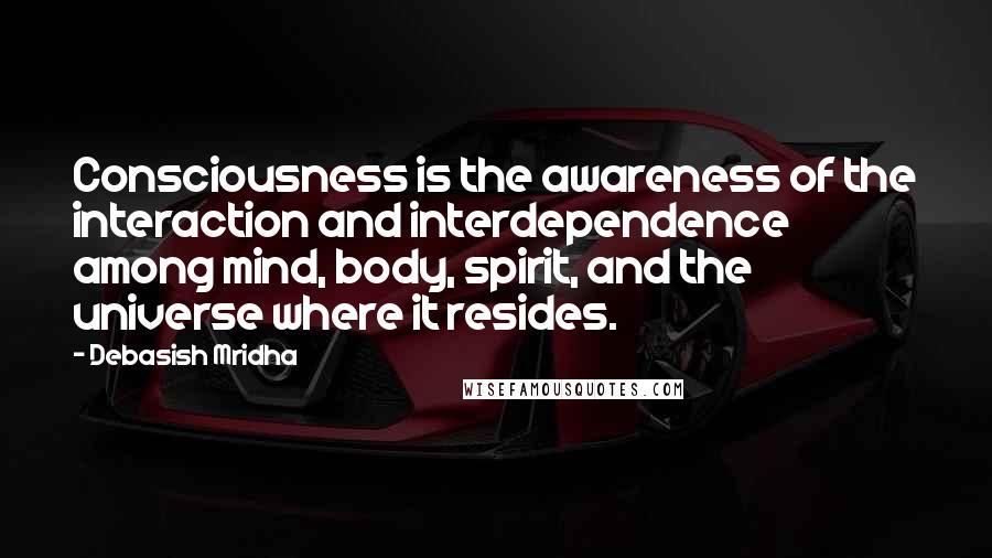 Debasish Mridha Quotes: Consciousness is the awareness of the interaction and interdependence among mind, body, spirit, and the universe where it resides.