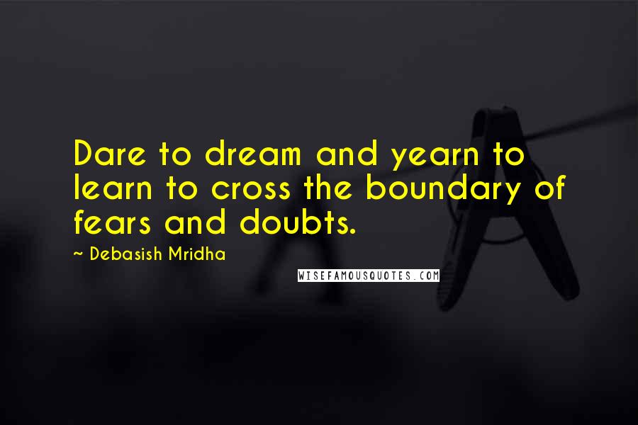Debasish Mridha Quotes: Dare to dream and yearn to learn to cross the boundary of fears and doubts.