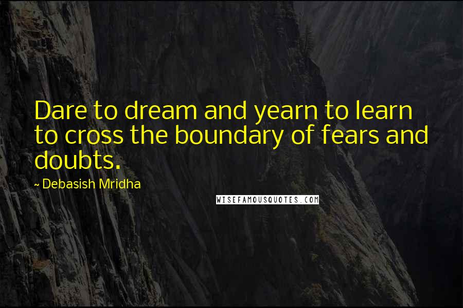 Debasish Mridha Quotes: Dare to dream and yearn to learn to cross the boundary of fears and doubts.