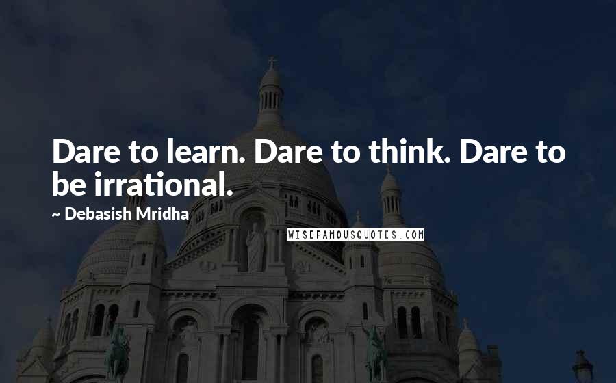 Debasish Mridha Quotes: Dare to learn. Dare to think. Dare to be irrational.