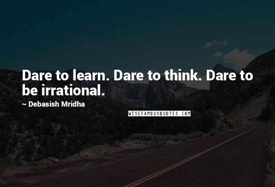 Debasish Mridha Quotes: Dare to learn. Dare to think. Dare to be irrational.