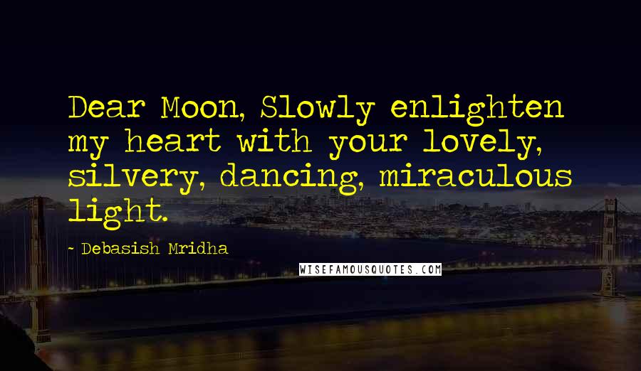 Debasish Mridha Quotes: Dear Moon, Slowly enlighten my heart with your lovely, silvery, dancing, miraculous light.