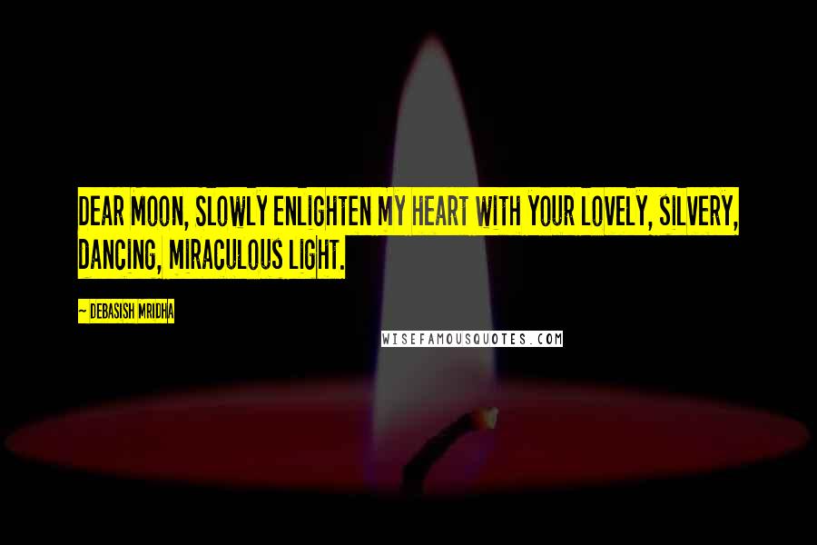 Debasish Mridha Quotes: Dear Moon, Slowly enlighten my heart with your lovely, silvery, dancing, miraculous light.