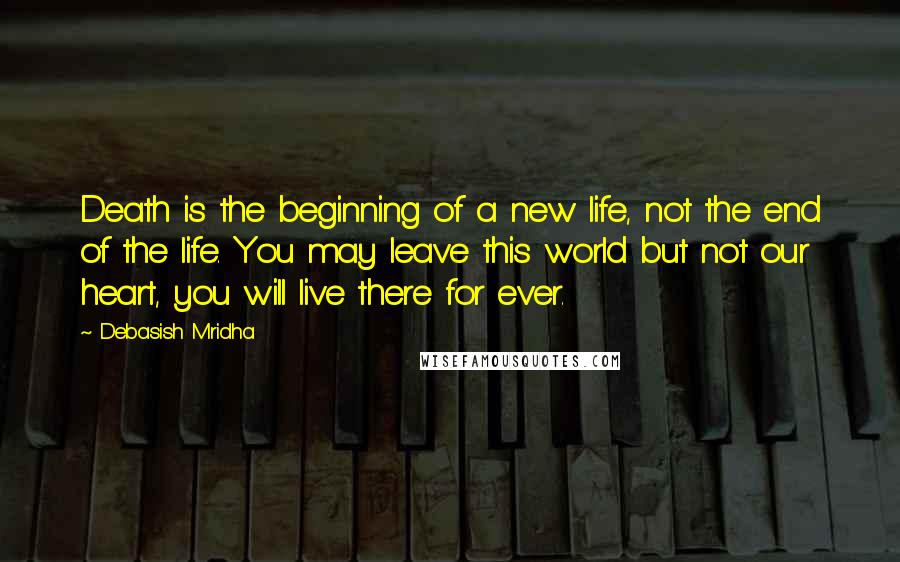 Debasish Mridha Quotes: Death is the beginning of a new life, not the end of the life. You may leave this world but not our heart, you will live there for ever.