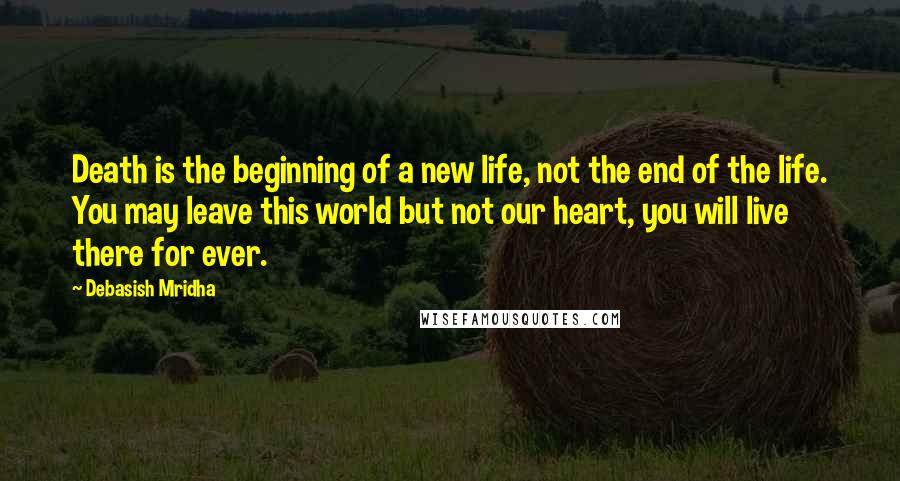 Debasish Mridha Quotes: Death is the beginning of a new life, not the end of the life. You may leave this world but not our heart, you will live there for ever.