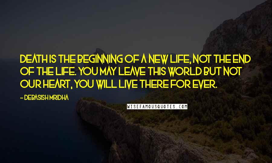 Debasish Mridha Quotes: Death is the beginning of a new life, not the end of the life. You may leave this world but not our heart, you will live there for ever.