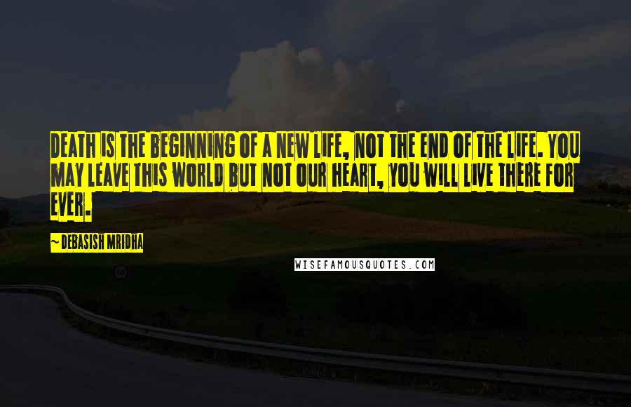 Debasish Mridha Quotes: Death is the beginning of a new life, not the end of the life. You may leave this world but not our heart, you will live there for ever.