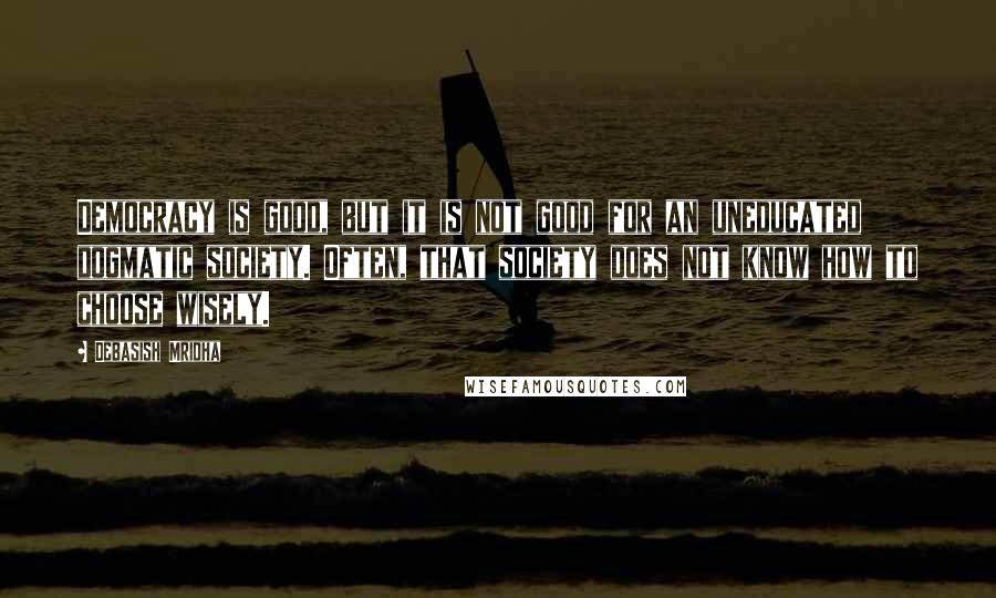 Debasish Mridha Quotes: Democracy is good, but it is not good for an uneducated dogmatic society. Often, that society does not know how to choose wisely.